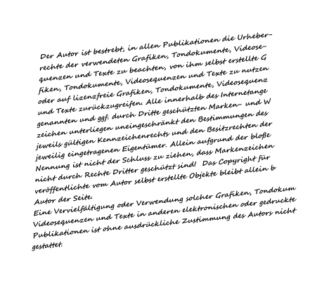 Der Autor ist bestrebt, in allen Publikationen die Urheber- rechte der verwendeten Grafiken, Tondokumente, Videose- quenzen und Texte zu beachten, von ihm selbst erstellte G fiken, Tondokumente, Videosequenzen und Texte zu nutzen oder auf lizenzfreie Grafiken, Tondokumente, Videosequenz und Texte zur�ckzugreifen. Alle innerhalb des Internetange genannten und ggf. durch Dritte gesch�tzten Marken- und W zeichen unterliegen uneingeschr�nkt den Bestimmungen des jeweils g�ltigen Kennzeichenrechts und den Besitzrechten der jeweilig eingetragenen Eigent�mer. Allein aufgrund der blo�e Nennung ist nicht der Schluss zu ziehen, dass Markenzeichen nicht durch Rechte Dritter gesch�tzt sind!  Das Copyright f�r ver�ffentlichte vom Autor selbst erstellte Objekte bleibt allein b Autor der Seite. Eine Vervielf�ltigung oder Verwendung solcher Grafiken, Tondokum Videosequenzen und Texte in anderen elektronischen oder gedruckte Publikationen ist ohne ausdr�ckliche Zustimmung des Autors nicht gestattet.