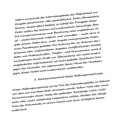 Sofern innerhalb des Internetangebotes die M�glichkeit zur Eingabe pers�nlicher oder gesch�ftlicher Daten (Emailadres Namen, Anschriften) besteht, so erfolgt die Preisgabe dieser Daten seitens des Nutzers auf ausdr�cklich freiwilliger Basi Die Inanspruchnahme und Bezahlung aller angebotenen Di ist - soweit technisch m�glich und zumutbar - auch ohne A gabe solcher Daten bzw. unter Angabe anonymisierter Daten  eines Pseudonyms gestattet. Die Nutzung der im Rahmen des I pressums oder vergleichbarer Angaben ver�ffentlichten Kontak daten wie Postanschriften, Telefon- und Faxnummern sowie E mailadressen durch Dritte zur �bersendung von nicht ausdr� angeforderten Informationen ist nicht gestattet. Rechtliche Schr gegen die Versender von sogenannten Spam-Mails bei Verst�ssen gegen dieses Verbot sind ausdr�cklich vorbehalten.                        5. Rechtswirksamkeit dieses Haftungsausschlusses   Dieser Haftungsausschluss ist als Teil des Internetangebotes zu betrach von dem aus auf diese Seite verwiesen wurde. Sofern Teile oder einze Formulierungen dieses Textes der geltenden Rechtslage nicht, nicht  mehr oder nicht vollst�ndig entsprechen sollten, bleiben die �brige Teile des Dokumentes in ihrem Inhalt und ihrer G�ltigkeit davon unber�hrt.